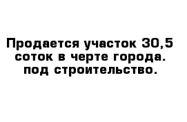 Продается участок 30,5 соток в черте города. под строительство.